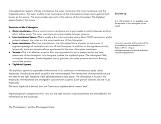 chloroplast has a system of three membranes: the outer membrane, the inner membrane, and the
thylakoid system. The outer and the inner membranes of the chloroplast enclose a semi-gel-like fluid
known as the stroma. The stroma makes up much of the volume of the chloroplast. The thylakoid
system floats in the stroma. 
Structure of the Chloroplast
• Outer membrane—This is a semi-porous membrane and is permeable to small molecules and ions
which diffuse easily. The outer membrane is not permeable to larger proteins.
• Intermembrane Space—This is usually a thin intermembrane space about 10-20 nanometers and is
present between the outer and the inner membrane of the chloroplast. 
• Inner membrane—The inner membrane of the chloroplast forms a border to the stroma. It
regulates passage of materials in and out of the chloroplast. In addition to the regulation activity,
fatty acids, lipids and carotenoids are synthesized in the inner chloroplast membrane.  
• Stroma—This is an alkaline, aqueous fluid that is protein-rich and is present within the inner
membrane of the chloroplast. It is the space outside the thylakoid space. The chloroplast DNA,
chloroplast ribosomes, thylakoid system, starch granules, and other proteins are found floating
around the stroma.
• Thylakoid System 
The thylakoid system is suspended in the stroma. It is a collection of membranous sacks called
thylakoids. Thylakoids are small sacks that are interconnected. The membranes of these thylakoids are
the sites for the light reactions of the photosynthesis to take place. The chlorophyll is found in the
thylakoids. The thylakoids are arranged in stacks known as grana. Each granum contains around 10-20
thylakoids.
The word thylakoid is derived from the Greek word thylakos which means 'sack'. 
Important protein complexes which carry out the light reaction of photosynthesis are embedded in the
membranes of the thylakoids.  
The Photosystem I and the Photosystem II are  
Teacher tip
If an LCD projector is not available, draw
the structure of the chloroplast on the
board.
Lecture on structure and functions of the
chloroplast can be accessed at (n.d.).
Retrieved from <http://
biology.tutorvista.com/animal-and-plant-
cells/chloroplasts.html>.
 