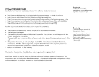 EVALUATION (60 MINS)
Ask the learners to answer practice questions on the following electronic resources:
• http://www.mcqbiology.com/2013/03/multiple-choice-questions-on_25.html#.Vl7Uq3YrLrc
• http://www.uic.edu/classes/bios/bios100/summer2004/samples02.htm
• http://www.tutorvista.com/content/science/science-i/fundamental-unit-life/question-answers-1.php
• http://www.buzzfeed.com/kellyoakes/the-mitochondria-is-the-powerhouse-of-the-cell#.fajAl0b6o
• http://global.oup.com/uk/orc/biosciences/cellbiology/wang/student/mcqs/ch10/
Possible responses to the homework (Source: Campbell et al, 10th Ed.):
• They have double membranes and are not part of the endomembrane system.
• Their shape is changeable.
• They are autonomous (somewhat independent) organelles that grow and occasionally pinch in two,
thereby reproducing themselves.
• They are mobile and move around the cell along tracks of the cytoskeleton, a structural network of the
cell.
• They contain ribosomes, as well as multiple circular DNA molecules associated with their inner
membranes. The DNA in these organelles programs the synthesis of some organelle proteins on
ribosomes that have been synthesized and assembled there as well.
2. Give out the homework for next meeting.
What are the characteristics shared by these two energy transforming organelles?
Instruct the learners to write an essay on probable reasons for these the shared characteristics of the
mitochondria and the chloroplast. Learners shall submit a handwritten essay on the Endosymbiotic Theory
and how it explains the similarity between the mitochondria and chloroplast.
26
Teacher tip
Clarify to the learners the
misconception that the appearance of
organelles are static and rigid.
Teacher tip
Check the electronic resources on
Endosymbiotic Theory:
https://www.youtube.com/watch?
v=bBjD4A7R2xU (Endosymbiotic
Theory in plain English)
https://www.youtube.com/watch?v=-
FQmAnmLZtE
 