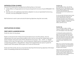INTRODUCTION (5 MINS)
Introduce the following learning objectives by flashing these on the board:
• classify different cell types (plant/animal tissue) and specify the functions of each (STEM_BIO11/12-
Ia-c-4)
• describe some cell modifications that lead to adaptation to carry out specialized functions (e.g.,
microvilli, root hair) (STEM_BIO11/12-Ia-c-5)
Ask the learners to work in pairs and write the learning objectives using their own words.
MOTIVATION (10 MINS)
PINOY HENYO CLASSROOM EDITION
Divide the class into two groups.
Explain to the learners that instead of having the typical one-on-one Pinoy Henyo, only one
representative from each group shall be asked to go to the front and have the mystery word card on
his/her forehead. Only three words shall be allowed from the groups: “Oo”, “Hindi”, or “Pwede”.
Violation of the rules of the game (e.g., communicating the mystery word to the guesser) shall merit
corresponding penalties or disqualification. Assign three representatives per group to guess the
mystery words. Each guesser shall be given one minute and 30 seconds.
At the end of the activity, ask one or two learners what they think the learning objectives of the lesson
will be. Immediately proceed with the Introduction.
Teacher tip
For this particular lesson, start with the
Motivation first (i.e., class activity on Pinoy
Henyo Classroom Edition). After the game,
proceed to the Introduction by
communicating the learning objectives to
the learners.
For the part when the learners have to state
the learning objectives using their own
words, ask the learners to face their
seatmates and work in pairs. If the learners
are more comfortable in stating the learning
objectives in Tagalog or In their local
dialect, ask them to do so.
Teacher tip
Prior to this lesson, assign a reading
material or chapter for this topic. This shall
aid in the facilitation of the class activity.
In choosing the mystery words for the
game, do not limit yourself with the four
types of animal tissues. You may choose
terms that describe the tissue type or even
body parts wherein the tissues are located.
You may also include diseases that are
caused by certain malfunctions on the
tissues.
Make sure to mention the chosen mystery
words in the discussion. This shall help the
learners to understand the connection of
the game with the lesson.
Check how the class behaves during the
activity. If the learners get rowdy, you may
choose to stop the game. Make sure to
warn the learners of the consequences first
before the start of the activity.
 