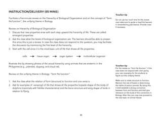 INSTRUCTION/DELIVERY (95 MINS)
Facilitate a five-minute review on the Hierarchy of Biological Organization and on the concept of “form
fits function”, the unifying theme in Biology.
Review on Hierarchy of Biological Organization
1. Discuss that new properties arise with each step upward the hierarchy of life. These are called
emergent properties.
2. Ask the class what the levels of biological organization are. The learners should be able to answer
this since this is just a review. In case the class does not respond to the question, you may facilitate
the discussion by mentioning the first level of the hierarchy.
3. Start with the cell since it is the most basic unit of life that shows all life properties.
cells tissue organ organ system multicellular organism
Illustrate this by showing photos of the actual hierarchy using animals that are endemic in the
Philippines (e.g., pilandok, dugong, and cloud rat).
Review on the unifying theme in Biology: “form fits function”
1. Ask the class what the relation of form (structure) to function and vice versa is
2. Ask for examples of versaingit of life that shows all life properthe torpedo shape of the body of
dolphins (mammals with fishlike characteristics) and the bone structure and wing shape of birds in
relation to flying.
30
Teacher tip
Do not use too much time for the review.
Just make sure to guide or lead the learners
in remembering past lessons. Provide clues
if necessary.
Teacher tip
For the review on “form fits function”, if the
class does not respond well, start giving
your own examples for the students to
figure out this unifying theme.
Make sure to relate structure to function.
Mention the role of fossils in determining
the habits of extinct animals. By doing this,
it shall establish a strong connection
between form and function and shall give
relevance on the study of this connection in
Biology. After this, you may now proceed to
the new topic on animal tissues.
 