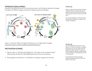 INTRODUCTION (5 MINS)
Introduce a simplified life cycle of a human being or plant. Let the learners identify the changes
throughout the different stages and how these organisms grow and develop.
Figure 1: Life Cycle of Man and Higher Plants (Source: (n.d.). Retrieved from http://
www.vcbio.science.ru.nl/en/virtuallessons/cellcycle/postmeio/)
MOTIVATION (5 MINS)
1. Play the video on ‘Cell Cycle and Cell Division’. This video can be accessed at http://
www.youtube.com/watch?v=Q6ucKWIIFmg.Divide the class into two groups.
2. Show diagrams of cell division in multicellular or eukaryotic organisms to the class.
38
Teacher tip
Explain to the learners that these eukaryotic
organisms follow a complex sequence of
events by which their cells grow and divide.
This sequence of events is known as the Cell
Cycle.
You can show diagrams or illustrations that
demonstrate the growth or increase in the
number of organisms.
Teacher tip
You can download the video prior to this
session or if internet connection is available
during class, you can just make use of the
hyperlink to play the video. To access the
video through the hyperlink, simply hold the
Control (Ctrl) Key on the keyboard and click
on the hyperlink.
You should ask the learners thought-
provoking questions about the video and
relate it to the lesson.
 