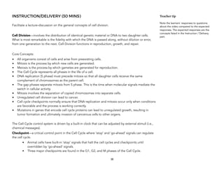 INSTRUCTION/DELIVERY (30 MINS)
Facilitate a lecture-discussion on the general concepts of cell division.
Cell Division—involves the distribution of identical genetic material or DNA to two daughter cells.
What is most remarkable is the fidelity with which the DNA is passed along, without dilution or error,
from one generation to the next. Cell Division functions in reproduction, growth, and repair.
Core Concepts:
• All organisms consist of cells and arise from preexisting cells.
• Mitosis is the process by which new cells are generated.
• Meiosis is the process by which gametes are generated for reproduction.
• The Cell Cycle represents all phases in the life of a cell.
• DNA replication (S phase) must precede mitosis so that all daughter cells receive the same
complement of chromosomes as the parent cell.
• The gap phases separate mitosis from S phase. This is the time when molecular signals mediate the
switch in cellular activity.
• Mitosis involves the separation of copied chromosomes into separate cells.
• Unregulated cell division can lead to cancer.
• Cell cycle checkpoints normally ensure that DNA replication and mitosis occur only when conditions
are favorable and the process is working correctly.
• Mutations in genes that encode cell cycle proteins can lead to unregulated growth, resulting in
tumor formation and ultimately invasion of cancerous cells to other organs.
The Cell Cycle control system is driven by a built-in clock that can be adjusted by external stimuli (i.e.,
chemical messages).
Checkpoint—a critical control point in the Cell Cycle where ‘stop’ and ‘go-ahead’ signals can regulate
the cell cycle.
• Animal cells have built-in ‘stop’ signals that halt the cell cycles and checkpoints until
overridden by ‘go-ahead’ signals.
• Three major checkpoints are found in the G1, G2, and M phases of the Cell Cycle.
38
Teacher tip
Note the learners’ responses to questions
about the video compared to the expected
responses. The expected responses are the
concepts listed in the Instruction / Delivery
part.
 