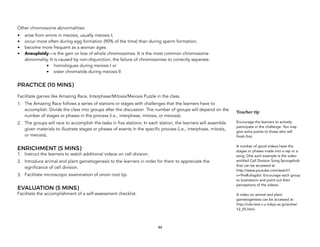 Other chromosome abnormalities:
• arise from errors in meiosis, usually meiosis I;
• occur more often during egg formation (90% of the time) than during sperm formation;
• become more frequent as a woman ages.
• Aneuploidy—is the gain or loss of whole chromosomes. It is the most common chromosome
abnormality. It is caused by non-disjunction, the failure of chromosomes to correctly separate:
• homologues during meiosis I or
• sister chromatids during meiosis II
PRACTICE (10 MINS)
Facilitate games like Amazing Race, Interphase/Mitosis/Meiosis Puzzle in the class.
1. The Amazing Race follows a series of stations or stages with challenges that the learners have to
accomplish. Divide the class into groups after the discussion. The number of groups will depend on the
number of stages or phases in the process (i.e., interphase, mitosis, or meiosis).
2. The groups will race to accomplish the tasks in five stations. In each station, the learners will assemble
given materials to illustrate stages or phases of events in the specific process (i.e., interphase, mitosis,
or meiosis).
ENRICHMENT (5 MINS)
1. Instruct the learners to watch additional videos on cell division.
2. Introduce animal and plant gametogenesis to the learners in order for them to appreciate the
significance of cell division.
3. Facilitate microscopic examination of onion root tip.
EVALUATION (5 MINS)
Facilitate the accomplishment of a self-assessment checklist.
44
Teacher tip
Encourage the learners to actively
participate in the challenge. You may
give extra points to those who will
finish first.
A number of good videos have the
stages or phases made into a rap or a
song. One such example is the video
entitled Cell Division Song Spongebob
that can be accessed at
http://www.youtube.com/watch?
v=9nsRufogdoI. Encourage each group
to brainstorm and point out their
perceptions of the videos.
A video on animal and plant
gametogenesis can be accessed at
http://csls-text.c.u-tokyo.ac.jp/active/
12_05.html.
 