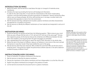 INTRODUCTION (30 MINS)
1. Before this lesson, ask the learners to read about the topic on transport of materials across
membranes.
2. Introduce the topic by providing the learners with background information.  
In order for the cell to stay alive, it must meet the characteristics of life which include taking
nutrients in and eliminating wastes and other by-products of metabolism. Several mechanisms allow
cells to carry out these processes. All of the cell’s activities are in one way or another tied to the
membrane that separates its interior from the environment.
3. Ask the learners how they understand and visualize a plasma membrane and what characteristics
are essential for it to perform its function.
4. Ask the learners to identify the different mechanisms on how materials are transported in and out of
the cell.
MOTIVATION (60 MINS)
1. Divide the learners into groups and ask them the following question: “What comes to your mind
when you see a 20 year old man who is 7.5 ft. tall and 3.5 ft. tall man of the same age?” Among
their respective groups, let the learners discuss the similarities and differences between the two.
(Hint: Give students a clue by giving them the giant and pygmy as examples).
2. Ask a representative from each group to report the result of their discussion to the whole class.
3. Before the start of the lesson on diffusion, spray an air freshener in one corner of the room and ask
the learners to raise their hands if they have smelled the scent of the spray.
4. Ask the learners what they have observed. Who smelled the scent first? Who are the last ones to
smell the scent? How would you explain the phenomenon wherein learners in the same classroom
smelled the spray at different times?
INSTRUCTION/DELIVERY (120 MINS)
1. Show an illustration of a plasma membrane to the learners.
2. Ask the learners to describe the plasma membrane.
3. Discuss the importance of the plasma membrane and how indispensable it is to the life of the cell.
4. Explain how plasma membranes are arranged in the presence of water.
5. Let the learners enumerate the structures found in a plasma membrane. 
Teacher tip
Different responses to the question will be
drawn from students. Their responses will
depend on what aspect they are looking
into.
Acknowledge the responses of the learners.
Point out and explain that the two men are
both abnormal. Their growths are abnormal
such that one is too big in size and the
other one is too small. Both men have
defective membranes. Insufficient amount
of growth hormones pass through a
pygmy’s body while an excessive amount of
growth hormones is released in a giant.
 