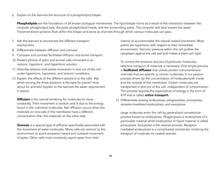 6. Explain to the learners the structure of a phospholipid bilayer. 
 
Phospholipids are the foundation of all known biological membranes. The lipid bilayer forms as a result of the interaction between the
nonpolar phospholipid tails, the polar phospholipid heads, and the surrounding water. The nonpolar tails face toward the water.
Transmembrane proteins float within the bilayer and serve as channels through which various molecules can pass.
7. Ask the learners to enumerate the different transport
mechanisms.
8. Differentiate between diffusion and osmosis.
9. Compare and contrast facilitated diffusion and active transport.
10. Present photos of plant and animal cells immersed in an
isotonic, hypotonic, and hypertonic solution.
11. Describe solution and solute movement in and out of the cell
under hypertonic, hypotonic, and isotonic conditions.
12. Explain the effects of the different solutions to the cells. Ask
which among the three solutions is the best for plants? How
about for animals? Explain to the learners the water requirement
in plants. 
 
Diffusion is the natural tendency for molecules to move
constantly. Their movement is random and is due to the energy
found in the individual molecules. Net diffusion occurs when the
materials on one side of the membrane have a different
concentration than the materials on the other side. 
Osmosis is a special type of diffusion specifically associated with
the movement of water molecules. Many cells are isotonic to the
environment to avoid excessive inward and outward movement
of water. Other cells must constantly export water from their
interior to accommodate the natural inward movement. Most
plants are hypertonic with respect to their immediate
environment. Osmotic pressure within the cell pushes the
cytoplasm against the cell wall and makes a plant cell rigid. 
 
To control the entrance and exit of particular molecules,
selective transport of materials is necessary. One simple process
is facilitated diffusion that utilizes protein transmembrane
channels that are specific to certain molecules. It is a passive
process driven by the concentration of molecules both inside
and the outside of the membrane. Certain molecules are
transported in and out of the cell, independent of concentration.
This process requires the expenditure of energy in the form of
ATP and is called active transport.
13. Differentiate among endocytosis, phagocytosis, pinocytosis,
receptor-mediated endocytosis, and exocytosis. 
 
Large molecules enter the cell by generalized nonselective
process known as endocytosis. Phagocytosis is endocytosis of a
particulate material while endocytosis of liquid material is called
pinocytosis. Exocytosis is the reverse process. Receptor-
mediated endocytosis is a complicated mechanism involving the
transport of materials via coated vesicles. 
48
 