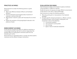 PRACTICE (45 MINS)
Ask the learners to answer the following practice or guide
questions:
• What is the difference between diffusion and facilitated
diffusion?
• How do endocytosis and exocytosis allow movement of
materials in and out of the cell?
• What solution is best for a plant cell? How about for an animal
cell?
• Explain the orientation of the phospholipid molecules in the
presence of water.
ENRICHMENT (45 MINS)
Let the learners recognize the effect of a defective membrane in
normal body functioning. Ask them to write an essay about the
possible effects of a faulty plasma membrane aside from the
examples given earlier.
Ask the learners to individually submit a concept map about plasma
membrane and the different transport mechanisms.
EVALUATION (180 MINS)
Ask the learners to design and a model of a plasma membrane
using recyclable or indigenous materials.
Divide the learners into groups and assign different concentrations
of salt solution to be used in making salted eggs.
Ask the learners to answer the following questions:
• Why does putting salt on meat preserve it from bacterial
spoilage?
• Compare specific transport processes (i.e., diffusion, osmosis,
facilitated transport, active transport, endocytosis, and
exocytosis) in terms of the following:
• concentration gradient
• use of channel or carrier protein
• use of energy
• types or sizes of molecules transported
 