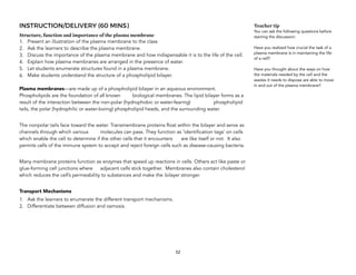 INSTRUCTION/DELIVERY (60 MINS)
Structure, function and importance of the plasma membrane
1. Present an illustration of the plasma membrane to the class
2. Ask the learners to describe the plasma membrane.
3. Discuss the importance of the plasma membrane and how indispensable it is to the life of the cell.
4. Explain how plasma membranes are arranged in the presence of water.
5. Let students enumerate structures found in a plasma membrane.
6. Make students understand the structure of a phospholipid bilayer.
Plasma membranes—are made up of a phospholipid bilayer in an aqueous environment.
Phospholipids are the foundation of all known biological membranes. The lipid bilayer forms as a
result of the interaction between the non-polar (hydrophobic or water-fearing) phospholipid
tails, the polar (hydrophilic or water-loving) phospholipid heads, and the surrounding water.
The nonpolar tails face toward the water. Transmembrane proteins float within the bilayer and serve as
channels through which various molecules can pass. They function as ‘identification tags’ on cells
which enable the cell to determine if the other cells that it encounters are like itself or not. It also
permits cells of the immune system to accept and reject foreign cells such as disease-causing bacteria.
Many membrane proteins function as enzymes that speed up reactions in cells. Others act like paste or
glue-forming cell junctions where adjacent cells stick together. Membranes also contain cholesterol
which reduces the cell’s permeability to substances and make the bilayer stronger.
Transport Mechanisms
1. Ask the learners to enumerate the different transport mechanisms.
2. Differentiate between diffusion and osmosis.
Teacher tip
You can ask the following questions before
starting the discussion:
Have you realized how crucial the task of a
plasma membrane is in maintaining the life
of a cell?
Have you thought about the ways on how
the materials needed by the cell and the
wastes it needs to dispose are able to move
in and out of the plasma membrane?
52
 