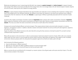 Molecules and substances move in several ways that fall within two categories: passive transport and active transport. In passive transport,
heat energy of the cellular environment provides all of the energy, hence, this is not energy-costly to the cell. Active transport, however, requires
the cell to do work, requiring the cell to expend its energy reserves.
Diffusion is a type of passive transport described as the natural tendency for molecules to move constantly. Their movement is random and is
due to the energy found in the individual molecules. Net diffusion occurs when the materials on one side of the membrane have a different
concentration than the materials on the other side. Osmosis is a special type of diffusion specifically associated with the movement of water
molecules.
A solution with a higher concentration of solutes is said to be hypertonic while a solution with a lower concentration of solutes is hypotonic.
Water crosses the membrane until the solute concentrations are equal on both sides. Solutions of equal solution concentration are said to be
isotonic. This only occurs when the solute concentration are the same on both sides of the membrane.
Compare and contrast facilitated diffusion and active transport. Then present photos of plant and animal cells immersed in an isotonic,
hypotonic, and hypertonic solution. In addition, describe a solution and solute movement into and out of the cell under hypertonic, hypotonic
and isotonic conditions.
Explain the effects of the different solutions to the cells. Ask which among the three solutions is the best for plants? For animals? Let them
understand water requirement in plants.
Many cells are isotonic to the environment in order to avoid excessive inward and outward movement of water. Other cells must constantly
export water from their interior to accommodate the natural inward movement. Most plants are hypertonic with respect to their immediate
environment. Osmotic pressure within the cell pushes the cytoplasm against the cell wall and makes a plant cell rigid.
Ask the learners the following questions:
• How do cells behave in different solutions?
• What do you notice about the effect of different solutions to animal and plant cells?
• What solution is best for an animal cell? Does this hold true with plant cells?
When an animal cell such as red blood cell is immersed in an isotonic solution, the cell gains water at the same rate that it loses it. The cell’s
volume remains constant in this situation.
 