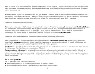 What will happen to the red blood cell when immersed in a hypotonic solution which has a lower solute concentration than the cell? The cell
gains water, swells, and may eventually burst due to excessive water intake. When placed in a hypertonic solution, an animal cell shrinks and
can die due to water loss.
Water requirement for plant cells is different due to their rigid cell walls. A plant cell placed in an isotonic solution is flaccid and a plant wilts in
this condition. In contrast with animal cells, a plant cell is turgid and healthy in a hypotonic solution. In a hypertonic solution, a plant cell loses
water, shrivels, and its plasma membrane detaches from the cell wall. This situation eventually causes death in plant cells.
Differentiate diffusion from facilitated diffusion.
To control the entrance and exit of particular molecules, selective transport of materials is necessary. One simple process is facilitated diffusion
that utilizes protein transmembrane channels that are specific to certain molecules. It is a passive process driven by the concentration of
molecules on the inside and the outside of the membrane. Certain molecules are transported in and out of the cell, independent of
concentration. This process requires the expenditure of energy in the form of ATP and is called active transport.
 
Differentiate endocytosis, phagocytosis, pinocytosis, receptor-mediated endocytosis, and exocytosis. 
Large molecules enter the cell by generalized non-selective process known as endocytosis. Phagocytosis is endocytosis of a particulate
material while pinocytosis is endocytosis of liquid material. In this process, the plasma membrane engulfs the particle or fluid droplet and
pinches off a membranous sac or vesicle with a particular fluid inside into the cytoplasm.
Exocytosis is the reverse process where a membrane-bound vesicle filled with bulky materials moves to the plasma membrane and fuses with
it. In this process, the vehicle’s contents are released out of the cell.
Receptor-mediated endocytosis is a complicated mechanism involving the transport of materials through coated vesicles. Cells take up
molecules more efficiently in this process due to the receptor proteins on their surfaces. Each receptor protein bears a binding site for a
particular molecule. If the right molecule contacts a receptor protein, it attaches to the binding site, forming a pocket and eventually pinching
off into the cytoplasm.
PRACTICE (30 MINS)
Ask the learners to answer the following questions:
• Explain the orientation of the phospholipid molecules in the presence of water.
• Enumerate the structures found in a plasma membrane and give the function of each. 
54
 