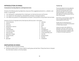 INTRODUCTION (10 MINS)
Communicate learning objectives and important terms
Introduce the following learning objectives using any of the suggested protocols (i.e., verbatim, own
words, or read-aloud)
• I can distinguish a carbohydrate from a lipid given its chemical structure and function.
• I can explain the roles played by carbohydrates and lipids in biological systems.
• I can detect the presence of carbohydrates and lipids in food products using simple chemical tests.
Introduce the list of important terms that learners will encounter in this lesson: 
• macromolecule
• polymer
• monomer
• dehydration reaction
• hydrolysis
• carbohydrates
• monosaccharides
• disaccharides
• glycosidic linkage
• polysaccharide
• starch
• glycogen
• cellulose
• chitin
• lipids
• fat
• fatty acid
• triacylglycerol
• saturated fatty acid
• unsaturated fatty acid
• trans fat
• phospholipids
• steroids
• cholesterol 
MOTIVATION (10 MINS)
1. Divide the class into groups of three.
2. Distribute sample food or nutrition labels to each group and ask them if they know how to interpret
the information written on the food labels.
58
Teacher tip
Prominently display the learning objectives
and important terms on one side of the
classroom and frequently refer to them
during the discussion. You may place a
check-mark beside a term in the wordlist
after defining it so that the learners have an
idea of their progress.
Each learner can also illustrate or define the
term on a sheet of paper which can be
tacked beside the list of words.
Another way of incorporating lists of
important terms is to have the words placed
in a blank bingo card grid.
Learners can write a short definition or
description of the term under the entry in
the bingo card to block out a square. This
may serve as the learners’ reference guide
or method of formative assessment.
 