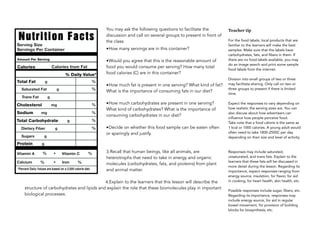 You may ask the following questions to facilitate the
discussion and call on several groups to present in front of
the class:
•How many servings are in this container?
•Would you agree that this is the reasonable amount of
food you would consume per serving? How many total
food calories (C) are in this container?
•How much fat is present in one serving? What kind of fat?
What is the importance of consuming fats in our diet?
•How much carbohydrates are present in one serving?
What kind of carbohydrates? What is the importance of
consuming carbohydrates in our diet?
•Decide on whether this food sample can be eaten often
or sparingly and justify.
3.Recall that human beings, like all animals, are
heterotrophs that need to take in energy and organic
molecules (carbohydrates, fats, and proteins) from plant
and animal matter.
4.Explain to the learners that this lesson will describe the
structure of carbohydrates and lipids and explain the role that these biomolecules play in important
biological processes.
Teacher tip
For the food labels, local products that are
familiar to the learners will make the best
samples. Make sure that the labels have
carbohydrates, fats, and fibers in them. If
there are no food labels available, you may
do an image search and print some sample
food labels from the internet.
Division into small groups of two or three
may facilitate sharing. Only call on two or
three groups to present if there is limited
time.
Expect the responses to vary depending on
how realistic the serving sizes are. You can
also discuss about how advertisers can
influence how people perceive food.
Take note that a food calorie is the same as
1 kcal or 1000 calories. A young adult would
often need to take 1800-2500C per day
depending on their size and level of activity.
Responses may include saturated,
unsaturated, and trans fats. Explain to the
learners that these fats will be discussed in
more detail during the lesson. Regarding its
importance, expect responses ranging from
energy source, insulation, for flavor, for aid
in cooking, for heart health, skin health, etc.
Possible responses include sugar, fibers, etc.
Regarding its importance, responses may
include energy source, for aid in regular
bowel movement, for provision of building
blocks for biosynthesis, etc.
 