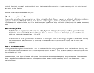 proteins, and nucleic acids. All of these have carbon atoms as their backbones since carbon is capable of forming up to four chemical bonds
with atoms of other elements.
Facilitate the lecture on carbohydrates and lipids.
What do humans get from food?
Heterotrophs, such as human beings, obtain energy and raw materials from food. These are important for cell growth, cell division, metabolism,
repair, and maintenance of the body. Nutrients can be classified as either organic nutrients (i.e., those that contain carbon such as
carbohydrates, fats, proteins, vitamins, and nucleic acids) or inorganic nutrients (i.e., those that do not contain carbon such as water and mineral
salts).
What are carbohydrates?
Carbohydrates are organic compounds made up of carbon, hydrogen, and oxygen. These compounds have a general formula of
CnH2mOm. This means that the hydrogen and oxygen atoms are present in a ratio of 2:1. For example, glucose has a formula of
C6H12O6 and sucrose has a formula of C12H22O11.
Carbohydrates are usually good sources of raw materials for other organic molecules and energy. One gram of carbohydrates provides
four food calories or 16 kJ of energy. In the human diet, carbohydrates mainly come from plants although they are found in all
organisms.
How are carbohydrates formed?
Carbohydrates are examples of macromolecules. These are chainlike molecules called polymers (mere means part) made from repeating units
like monomers. Polymers can be formed from covalently-bonded monomers much like a single structure can be made out of repeated building
blocks linked to each other.
These monomers, called monosaccharides, form covalent bonds when one monomer loses a hydroxyl group and the other loses a hydrogen
atom in dehydration or condensation reactions, forming disaccharides. This reaction requires energy to occur. The bond formed is called a
glycosidic linkage.
 
