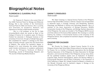 184
Biographical Notes
FLORENCIA G. CLAVERIA, Ph.D.
Team Leader
Dr. Florencia G. Claveria is the current Chair of
the CHED Technical Panel for Biology and Molecular
Biology. She is also member of the Commission’s
Technical Panel for Math and Science. She is currently
Vice Chancellor for Academics, Research, and
Operations at the De La Salle Araneta University.
She is a full professor at the De La Salle
University-Manila where she served as Dean of the
College of Science for 6 academic years. Dr Claveria
finished her doctorate in Biological Sciences at the
University of Cincinnati, through a Fulbright-Hays grant.
She completed her master’s in Zoology at the Ghen
State University, through a grant from the Government
of Belgium. She earned her bachelor’s degree in
Biology at St. Louis University. Her written scholarly
works include contributions to academic publications
such as the Philippine Textbook of Medical
Parasitology, Journal of Protozoology Research, and
The Journal of Veterinary Medical Science.
DAWN T. CRISOLOGO
Team Leader
Ms. Dawn Crisologo is a Special Science Teacher at the Philippine
Science High School-Main Campus in Diliman, Quezon City and specializes
in advanced topics in Ecology, Evolution and Biodiversity, Anatomy,
Physiology, and Methods in Science and Technology Research. She is a
member of the Asian Association of Biology Educators, Wildlife
Conservation Society of the Philippines, and Biology Teachers Association
of the Philippines. Her works are included in The Philippine BIOTA Journal
and three editions of the Science Blast textbook. Ms. Crisologo is currently
finishing her master’s in Environmental Science at the University of the
Philippines Diliman. She completed her bachelor’s degree in Biology at the
same university.
CHUCKIE FER CALSADO
Writer
Mr. Chuckie Fer Calsado is Special Science Teacher IV at the
Philippine Science High School Main Campus where he has been teaching
for 8 years. He is a member of biological organisations like the Biology
Teachers Association of the Philippines, the Asian Association for Biology
Education, and Concerned Artists of the Philippines among many others.
He has published academic papers such as Implication of Students’
Cognitive Style, Personal Demographics, Values and Decision Making in
Environmental Education and the Role of Education in the Prevention of
Child Trafficking in Nepal. Mr. Calsado finished his Master’s in Bioethics at
the Monash University and his bachelor’s degree in Biology at the
University of the Philippines DIliman.
 