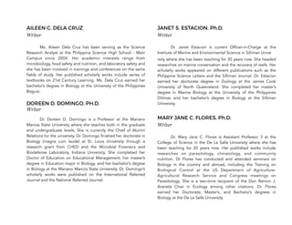 AILEEN C. DELA CRUZ
Writer
Ms. Aileen Dela Cruz has been serving as the Science
Research Analyst at the Philippine Science High School - Main
Campus since 2004. Her academic interests range from
microbiology, food safety and nutrition, and laboratory safety and
she has been involved in trainings and conferences on the same
fields of study. Her published scholarly works include series of
textbooks on 21st Century Learning. Ms. Dela Cruz earned her
bachelor’s degree in Biology at the University of the Philippines
Baguio.
DOREEN D. DOMINGO, PH.D.
Writer
Dr. Doreen D. Domingo is a Professor at the Mariano
Marcos State University where she teaches both in the graduate
and undergraduate levels. She is currently the Chief of Alumni
Relations for the university. Dr. Domingo finished her doctorate in
Biology (magna cum laude) at St. Louis University through a
research grant from CHED and the Microbial Forensics and
Biodefense Laboratory, Indiana University. She completed her
Doctor of Education on Educational Management, her master’s
degree in Education major in Biology, and her bachelor’s degree
in Biology at the Mariano Marcos State University. Dr. Domingo’s
scholarly works were published on the International Referred
Journal and the National Referred Journal.
JANET S. ESTACION, Ph.D.
Writer
Dr. Janet Estacion is current Officer-in-Charge at the
Institute of Marine and Environmental Science in Silliman Unive
rsity where she has been teaching for 30 years now. She headed
researches on marine conservation and the recovery of reefs. Her
scholarly works appeared on different publications such as the
Philippine Science Letters and the Silliman Journal. Dr. Estacion
earned her doctorate degree in Zoology at the James Cook
University of North Queensland. She completed her master’s
degree in Marine Biology at the University of the Philippines
Diliman and her bachelor’s degree in Biology at the Silliman
University.
MARY JANE C. FLORES, Ph.D.
Writer
Dr. Mary Jane C. Flores is Assistant Professor 3 at the
College of Science in the De La Salle University where she has
been teaching for 20 years now. Her published works include
researches on parasitology, climatology, and community
nutrition. Dr Flores has conducted and attended seminars on
Biology in the country and abroad, including the Training on
Biological Control at the US Department of Agriculture-
Agricultural Research Service and Congress meetings on
Parasitology. She is a two-time recipient of the Don Ramon J.
Araneta Chair in Ecology among other citations. Dr. Flores
earned her Doctorate, Master’s, and Bachelor’s degrees in
Biology at the De La Salle University.
 
