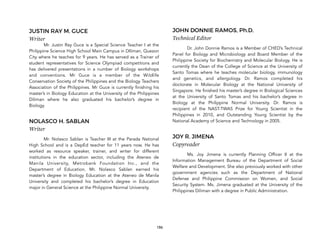 186
JUSTIN RAY M. GUCE
Writer
Mr. Justin Ray Guce is a Special Science Teacher I at the
Philippine Science High School Main Campus in DIliman, Quezon
City where he teaches for 9 years. He has served as a Trainer of
student representatives for Science Olympiad competitions and
has delivered presentations in a number of Biology workshops
and conventions. Mr Guce is a member of the Wildlife
Conservation Society of the Philippines and the Biology Teachers
Association of the Philippines. Mr Guce is currently finishing his
master’s in Biology Education at the University of the Philippines
Diliman where he also graduated his bachelor’s degree in
Biology.
NOLASCO H. SABLAN
Writer
Mr. Nolasco Sablan is Teacher III at the Parada National
High School and is a DepEd teacher for 11 years now. He has
worked as resource speaker, trainer, and writer for different
institutions in the education sector, including the Ateneo de
Manila University, Metrobank Foundation Inc., and the
Department of Education. Mr. Nolasco Sablan earned his
master’s degree in Biology Education at the Ateneo de Manila
University and completed his bachelor’s degree in Education
major in General Science at the Philippine Normal University.
JOHN DONNIE RAMOS, Ph.D.
Technical Editor
Dr. John Donnie Ramos is a Member of CHED’s Technical
Panel for Biology and Microbiology and Board Member of the
Philippine Society for Biochemistry and Molecular Biology. He is
currently the Dean of the College of Science at the University of
Santo Tomas where he teaches molecular biology, immunology
and genetics, and allergology. Dr. Ramos completed his
doctorate in Molecular Biology at the National University of
Singapore. He finished his master’s degree in Biological Sciences
at the University of Santo Tomas and his bachelor’s degree in
Biology at the Philippine Normal University. Dr. Ramos is
recipient of the NAST-TWAS Prize for Young Scientist in the
Philippines in 2010, and Outstanding Young Scientist by the
National Academy of Science and Technology in 2005.
JOY R. JIMENA
Copyreader
Ms. Joy Jimena is currently Planning Officer II at the
Information Management Bureau of the Department of Social
Welfare and Development. She also previously worked with other
government agencies such as the Department of National
Defense and Philippine Commission on Women, and Social
Security System. Ms. Jimena graduated at the University of the
Philippines Diliman with a degree in Public Administration.
 