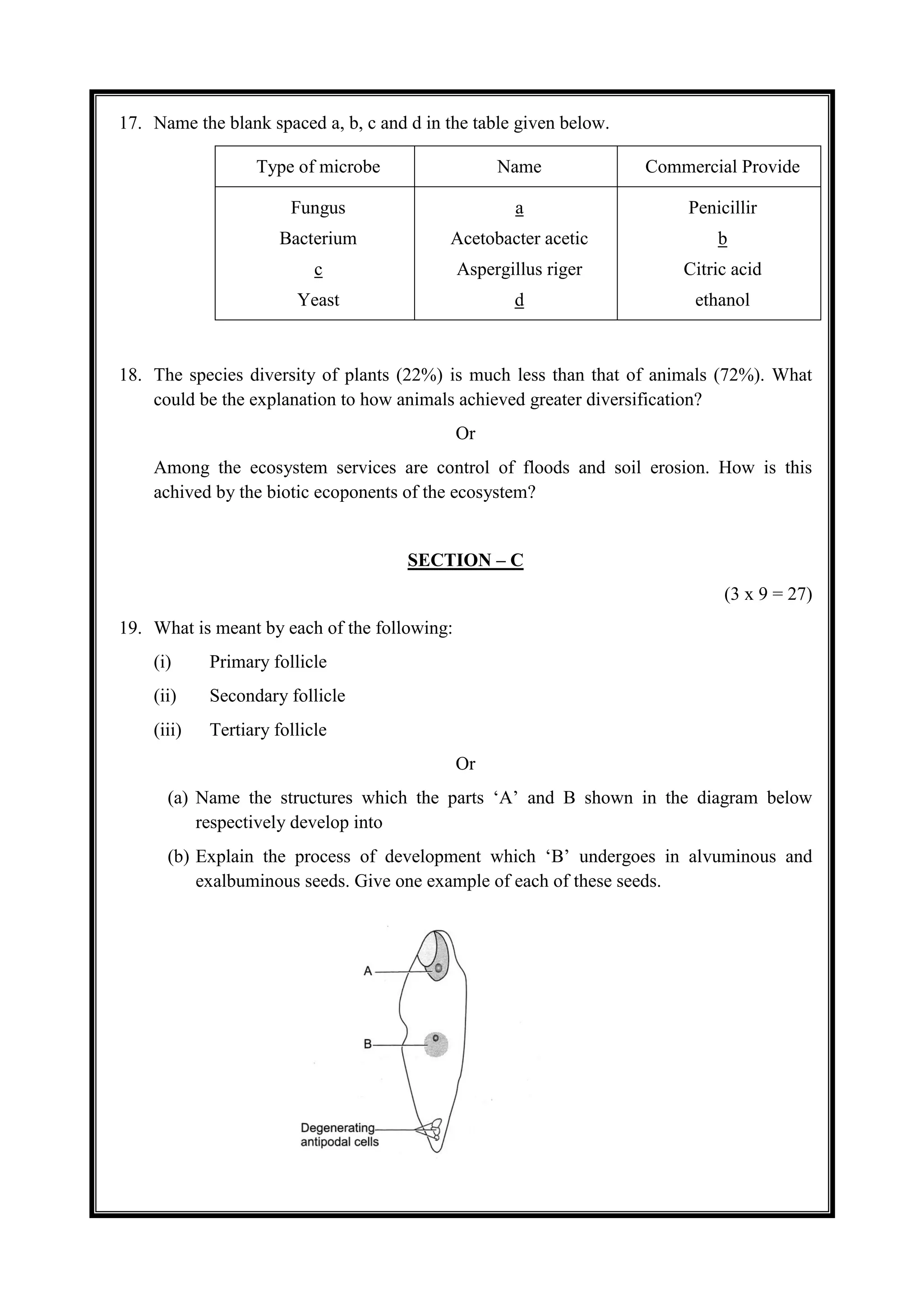 17. Name the blank spaced a, b, c and d in the table given below.
Type of microbe Name Commercial Provide
Fungus
Bacterium
c
Yeast
a
Acetobacter acetic
Aspergillus riger
d
Penicillir
b
Citric acid
ethanol
18. The species diversity of plants (22%) is much less than that of animals (72%). What
could be the explanation to how animals achieved greater diversification?
Or
Among the ecosystem services are control of floods and soil erosion. How is this
achived by the biotic ecoponents of the ecosystem?
SECTION – C
(3 x 9 = 27)
19. What is meant by each of the following:
(i) Primary follicle
(ii) Secondary follicle
(iii) Tertiary follicle
Or
(a) Name the structures which the parts ‘A’ and B shown in the diagram below
respectively develop into
(b) Explain the process of development which ‘B’ undergoes in alvuminous and
exalbuminous seeds. Give one example of each of these seeds.
 