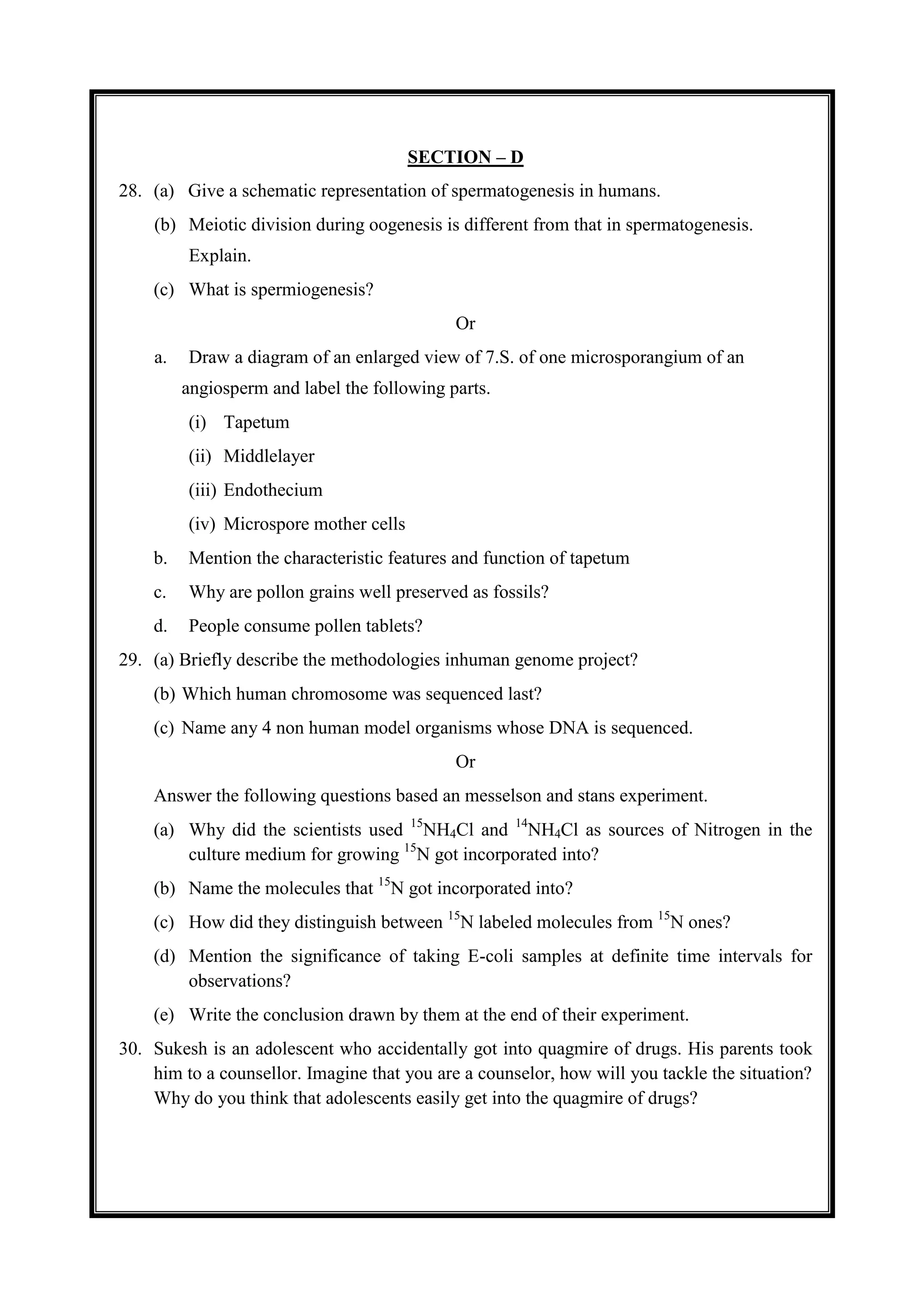 SECTION – D
28. (a) Give a schematic representation of spermatogenesis in humans.
(b) Meiotic division during oogenesis is different from that in spermatogenesis.
Explain.
(c) What is spermiogenesis?
Or
a. Draw a diagram of an enlarged view of 7.S. of one microsporangium of an
angiosperm and label the following parts.
(i) Tapetum
(ii) Middlelayer
(iii) Endothecium
(iv) Microspore mother cells
b. Mention the characteristic features and function of tapetum
c. Why are pollon grains well preserved as fossils?
d. People consume pollen tablets?
29. (a) Briefly describe the methodologies inhuman genome project?
(b) Which human chromosome was sequenced last?
(c) Name any 4 non human model organisms whose DNA is sequenced.
Or
Answer the following questions based an messelson and stans experiment.
(a) Why did the scientists used 15
NH4Cl and 14
NH4Cl as sources of Nitrogen in the
culture medium for growing 15
N got incorporated into?
(b) Name the molecules that 15
N got incorporated into?
(c) How did they distinguish between 15
N labeled molecules from 15
N ones?
(d) Mention the significance of taking E-coli samples at definite time intervals for
observations?
(e) Write the conclusion drawn by them at the end of their experiment.
30. Sukesh is an adolescent who accidentally got into quagmire of drugs. His parents took
him to a counsellor. Imagine that you are a counselor, how will you tackle the situation?
Why do you think that adolescents easily get into the quagmire of drugs?
 