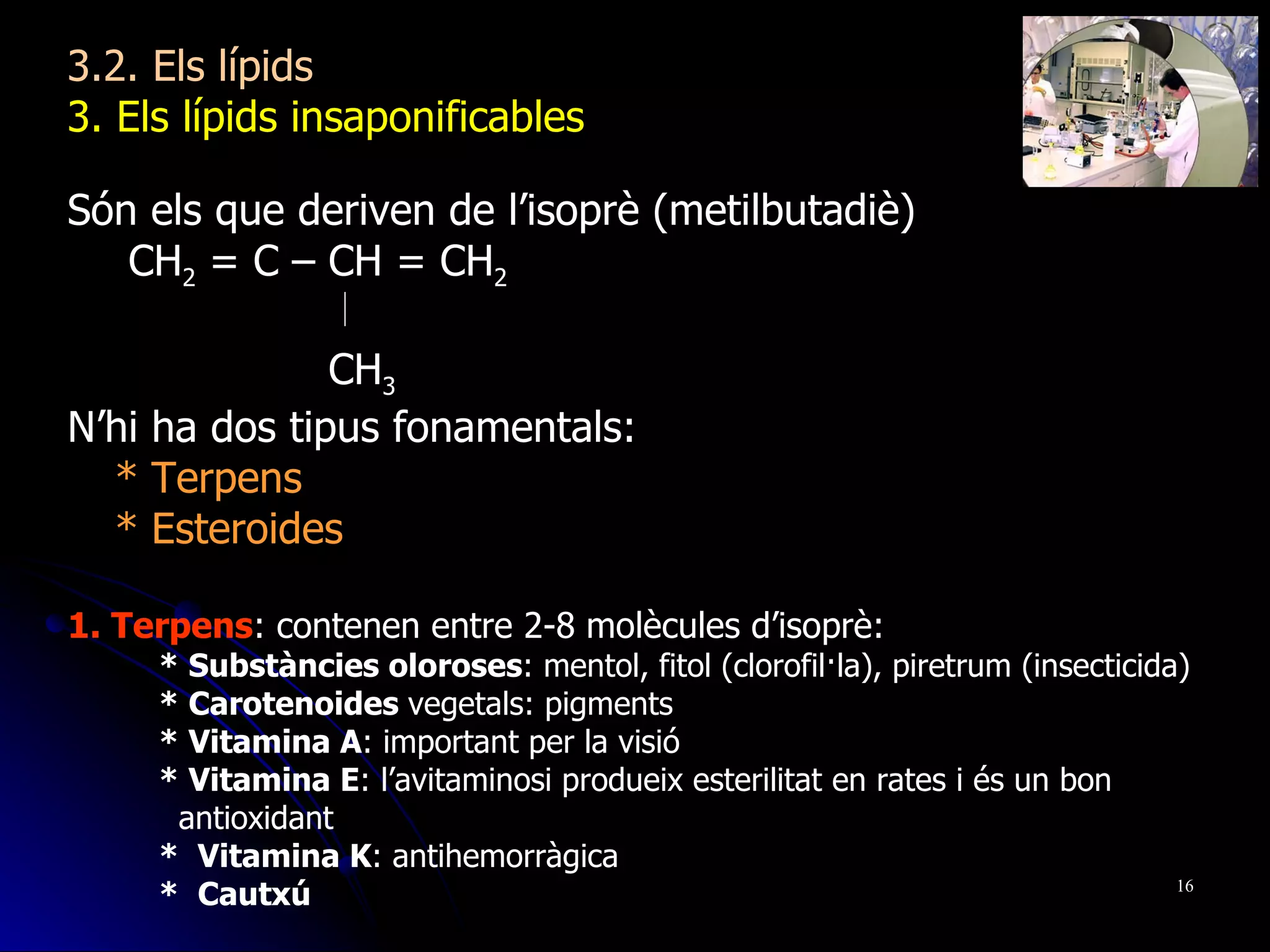 3.2. Els lípids 3. Els lípids insaponificables  Són els que deriven de l’isoprè (metilbutadiè)   CH 2  = C – CH = CH 2   CH 3 N’hi ha dos tipus fonamentals: * Terpens * Esteroides 1. Terpens : contenen entre 2-8 molècules d’isoprè: * Substàncies oloroses : mentol, fitol (clorofil·la), piretrum (insecticida) * Carotenoides  vegetals: pigments * Vitamina A : important per la visió * Vitamina E : l’avitaminosi produeix esterilitat en rates i és un bon antioxidant *  Vitamina K : antihemorràgica *  Cautxú 