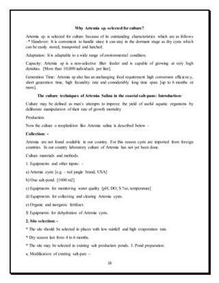 16
Why Artemia sp. selected for culture?
Artemia sp. is selected for culture because of its outstanding characteristics which are as follows
–* Handover: It is convenient to handle since it can stay in the dormant stage as dry cysts which
can be easily stored, transported and hatched.
Adaptation: It is adaptable to a wide range of environmental condition.
Capacity: Artemia sp is a non-selective filter feeder and is capable of growing at very high
densities. [More than 10,000 individuals per liter].
Generation Time: Artemia sp also has an unchanging food requirement high conversion efficiency,
short generation time, high fecundity rate and considerably long time span. [up to 6 months or
more].
The culture techniques of Artemia Salina in the coastal salt-pans: Introduction:
Culture may be defined as man’s attempts to improve the yield of useful aquatic organisms by
deliberate manipulation of their rate of growth mortality
Production.
Now the culture o zooplankton like Artemia salina is described below –
Collection: -
Artemia are not found available in our country. For this reason cysts are imported from foreign
countries. In our country laboratory culture of Artemia has not yet been done.
Culture materials and methods:
1. Equipments and other inputs: -
a) Artemia cysts [e.g. – red jungle brand, USA]
b) One salt-pond. [1000 m2]
c) Equipments for monitoring water quality [pH, DO, S %o, temperature]
d) Equipments for collecting and clearing Artemia cysts.
e) Organic and inorganic fertilizer.
f) Equipments for dehydration of Artemia cysts.
2. Site selection: -
* The site should be selected in places with low rainfall and high evaporation rate.
* Dry season last from 4 to 6 months.
* The site may be selected in existing salt production ponds. 3. Pond preparation:
a. Modification of existing salt-pan: -
 