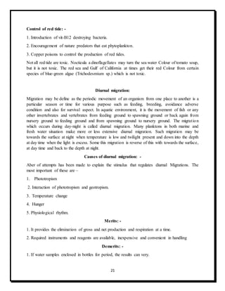 21
Control of red tide: -
1. Introduction of vit-B12 destroying bacteria.
2. Encouragement of nature predators that eat phytoplankton.
3. Copper poisons to control the production of red tides.
Not all red tide are toxic. Nocticula a dinoflagellates may turn the sea water Colour of tomato soup,
but it is not toxic. The red sea and Gulf of California at times get their red Colour from certain
species of blue-green algae (Trichodesmium sp.) which is not toxic.
Diurnal migration:
Migration may be define as the periodic movement of an organism from one place to another is a
particular season or time for various purpose such as feeding, breeding, avoidance adverse
condition and also for survival aspect. In aquatic environment, it is the movement of fish or any
other invertebrates and vertebrates from feeding ground to spawning ground or back again from
nursery ground to feeding ground and from spawning ground to nursery ground. The migration
which occurs during day-night is called diurnal migration. Many planktons in both marine and
fresh water situation make more or less extensive diurnal migration. Such migration may be
towards the surface at night when temperature is low and twilight present and down into the depth
at day time when the light is excess. Some this migration is reverse of this with towards the surface,
at day time and back to the depth at night.
Causes of diurnal migration: -
Aber of attempts has been made to explain the stimulus that regulates diurnal Migrations. The
most important of these are –
1. Phototropism
2. Interaction of phototropism and geotropism.
3. Temperature change
4. Hunger
5. Physiological rhythm.
Merits: -
1. It provides the elimination of gross and net production and respiration at a time.
2. Required instruments and reagents are available, inexpensive and convenient in handling
Demerits: -
1. If water samples enclosed in bottles for period, the results can very.
 