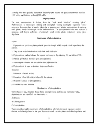 5
2. During this time specially September, Bacillarophyta reaches sits peak concentration such as
1300 cell/L and October is about 2900 cell/L.
Phytoplankton
The term phytoplankton is derived from the Greek word “phython” meaning “plant”.
Phytoplankton is microscopic, drifting and chlorophyll bearing autotrophic organisms whose
movement from one place to another place due to water current. Marine phytoplankton is made up
small plants, mostly microscopic in size and unicellular. The phytoplankton often also includes a
numerous and diverse collection of extremely small, motile plants collectively terms micro
flagellates.
Importance of phytoplankton:
Merits:-
1. Phytoplankton performs photosynthetic process through which organic food is produced for
animals.
2. They occur at the base level of food chain and food web.
3. Phytoplankton makes balance the organic environment by releasing O2 and taking CO2.
4. Primary production depends upon phytoplankton.
5. Some organic matters and soil obtain from phytoplankton.
6. Phytoplankton is used as insulator to prepare bombs.
Demerits:-
1. Formation of water bloom.
2. Formation of red tide which is harmful for animals.
3. Dynamite is made of phytoplankton.
4. Excretion of toxic materials
Classification of phytoplankton:
On the basis of size, structure, body shape, chromatophore patterns and nutritional value,
phytoplankton are classified into three types –
A) Diatom
B) Dinoflagellates
C) Nanoplankton
There are at least eight major types of phytoplankton, of which the most important are the
diatoms and dinoflagellates.In the past decade,the small coccolit phores and silicoflagellates and
 