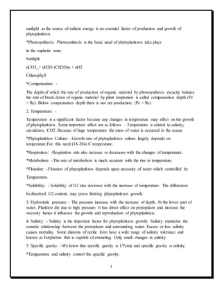 7
sunlight as the source of radient energy is an essential factor of production and growth of
phytoplankton.
*Photosynthesis: Photosynthesis is the basic need of phytoplankton take place
in the euphotic zone.
Sunlight
nCO2_+ nH2O (CH2O)n + nO2
Chlorophyll
*Compensation: -
The depth of which the rate of production of organic material by photosynthesis escacity balance
the rate of break down of organic material by plant respiration is called compensation depth (Pc
= Rc). Below compensation depth there is not net production. (Pc < Rc)
2. Temperature: -
Temperature is a significant factor because any changes in temperature may affect on the growth
of phytoplankton. Some important affect are as follows – Temperature is related to salinity,
circulation, CO2 .Because of huge temperature the mass of water is occurred in the ocean.
*Phytoplankton Culture: -Growth rate of phytoplankton culture largely depends on
temperature.For this need (18-20)o C temperature.
*Respiration: -Respiration rate also increase or decreases with the changes of temperature.
*Metabolism: -The rate of metabolism is much accurate with the rise in temperature.
*Flotation: -Flotation of phytoplankton depends upon necessity of water which controlled by
Temperature.
*Solubility: - Solubility of O2 also decrease with the increase of temperature. The differences
In dissolved O2 content, may prove limiting phytoplankton growth.
3. Hydrostatic pressure: - The pressure increase with the increase of depth. At the lower part of
water. Plankton die due to high pressure. It has direct effect on protoplasm and increase the
viscosity hence it influence the growth and reproduction of phytoplankton.
4. Salinity: - Salinity is the important factor for phytoplankton growth. Salinity maintains the
osmotic relationship between the protoplasm and surrounding water. Excess or low salinity
causes mortality. Some diatoms of neritic form have a wide range of salinity tolerance and
known as Euryhaline that is capable of extending. Only small changes in salinity.
5. Specific gravity: -We know that specific gravity α 1/Temp and specific gravity α salinity.
*Temperature and salinity control the specific gravity.
 