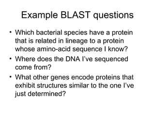 Example BLAST questions
• Which bacterial species have a protein
that is related in lineage to a protein
whose amino-acid sequence I know?
• Where does the DNA I’ve sequenced
come from?
• What other genes encode proteins that
exhibit structures similar to the one I’ve
just determined?
 