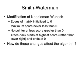 Smith-Waterman
• Modification of Needleman-Wunsch
– Edges of matrix initialized to 0
– Maximum score never less than 0
– No pointer unless score greater than 0
– Trace-back starts at highest score (rather than
lower right) and ends at 0
• How do these changes affect the algorithm?
 