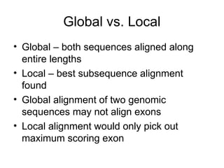 Global vs. Local
• Global – both sequences aligned along
entire lengths
• Local – best subsequence alignment
found
• Global alignment of two genomic
sequences may not align exons
• Local alignment would only pick out
maximum scoring exon
 