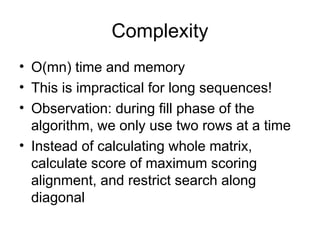 Complexity
• O(mn) time and memory
• This is impractical for long sequences!
• Observation: during fill phase of the
algorithm, we only use two rows at a time
• Instead of calculating whole matrix,
calculate score of maximum scoring
alignment, and restrict search along
diagonal
 