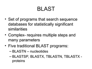 BLAST
• Set of programs that search sequence
databases for statistically significant
similarities
• Complex- requires multiple steps and
many parameters
• Five traditional BLAST programs:
– BLASTN – nucleotides
– BLASTSP, BLASTX, TBLASTN, TBLASTX -
proteins
 