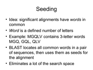 Seeding
• Idea: significant alignments have words in
common
• Word is a defined number of letters
• Example: MGQLV contains 3-letter words
MGQ, GQL, QLV
• BLAST locates all common words in a pair
of sequences, then uses them as seeds for
the alignment
• Eliminates a lot of the search space
 