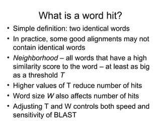 What is a word hit?
• Simple definition: two identical words
• In practice, some good alignments may not
contain identical words
• Neighborhood – all words that have a high
similarity score to the word – at least as big
as a threshold T
• Higher values of T reduce number of hits
• Word size W also affects number of hits
• Adjusting T and W controls both speed and
sensitivity of BLAST
 