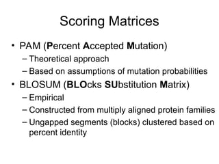 Scoring Matrices
• PAM (Percent Accepted Mutation)
– Theoretical approach
– Based on assumptions of mutation probabilities
• BLOSUM (BLOcks SUbstitution Matrix)
– Empirical
– Constructed from multiply aligned protein families
– Ungapped segments (blocks) clustered based on
percent identity
 