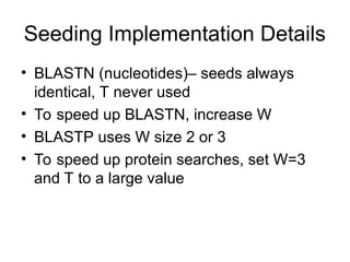 Seeding Implementation Details
• BLASTN (nucleotides)– seeds always
identical, T never used
• To speed up BLASTN, increase W
• BLASTP uses W size 2 or 3
• To speed up protein searches, set W=3
and T to a large value
 