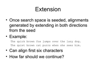 Extension
• Once search space is seeded, alignments
generated by extending in both directions
from the seed
• Example:
The quick brown fox jumps over the lazy dog.
The quiet brown cat purrs when she sees him.
• Can align first six characters
• How far should we continue?
 