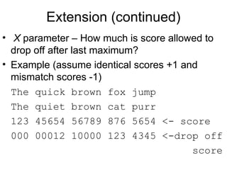 Extension (continued)
• X parameter – How much is score allowed to
drop off after last maximum?
• Example (assume identical scores +1 and
mismatch scores -1)
The quick brown fox jump
The quiet brown cat purr
123 45654 56789 876 5654 <- score
000 00012 10000 123 4345 <-drop off
score
 