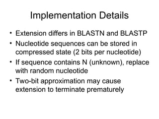 Implementation Details
• Extension differs in BLASTN and BLASTP
• Nucleotide sequences can be stored in
compressed state (2 bits per nucleotide)
• If sequence contains N (unknown), replace
with random nucleotide
• Two-bit approximation may cause
extension to terminate prematurely
 