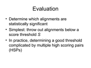 Evaluation
• Determine which alignments are
statistically significant
• Simplest: throw out alignments below a
score threshold S
• In practice, determining a good threshold
complicated by multiple high scoring pairs
(HSPs)
 