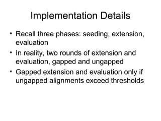 Implementation Details
• Recall three phases: seeding, extension,
evaluation
• In reality, two rounds of extension and
evaluation, gapped and ungapped
• Gapped extension and evaluation only if
ungapped alignments exceed thresholds
 