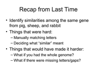 Recap from Last Time
• Identify similarities among the same gene
from pig, sheep, and rabbit
• Things that were hard:
– Manually matching letters
– Deciding what “similar” meant
• Things that would have made it harder:
– What if you had the whole genome?
– What if there were missing letters/gaps?
 