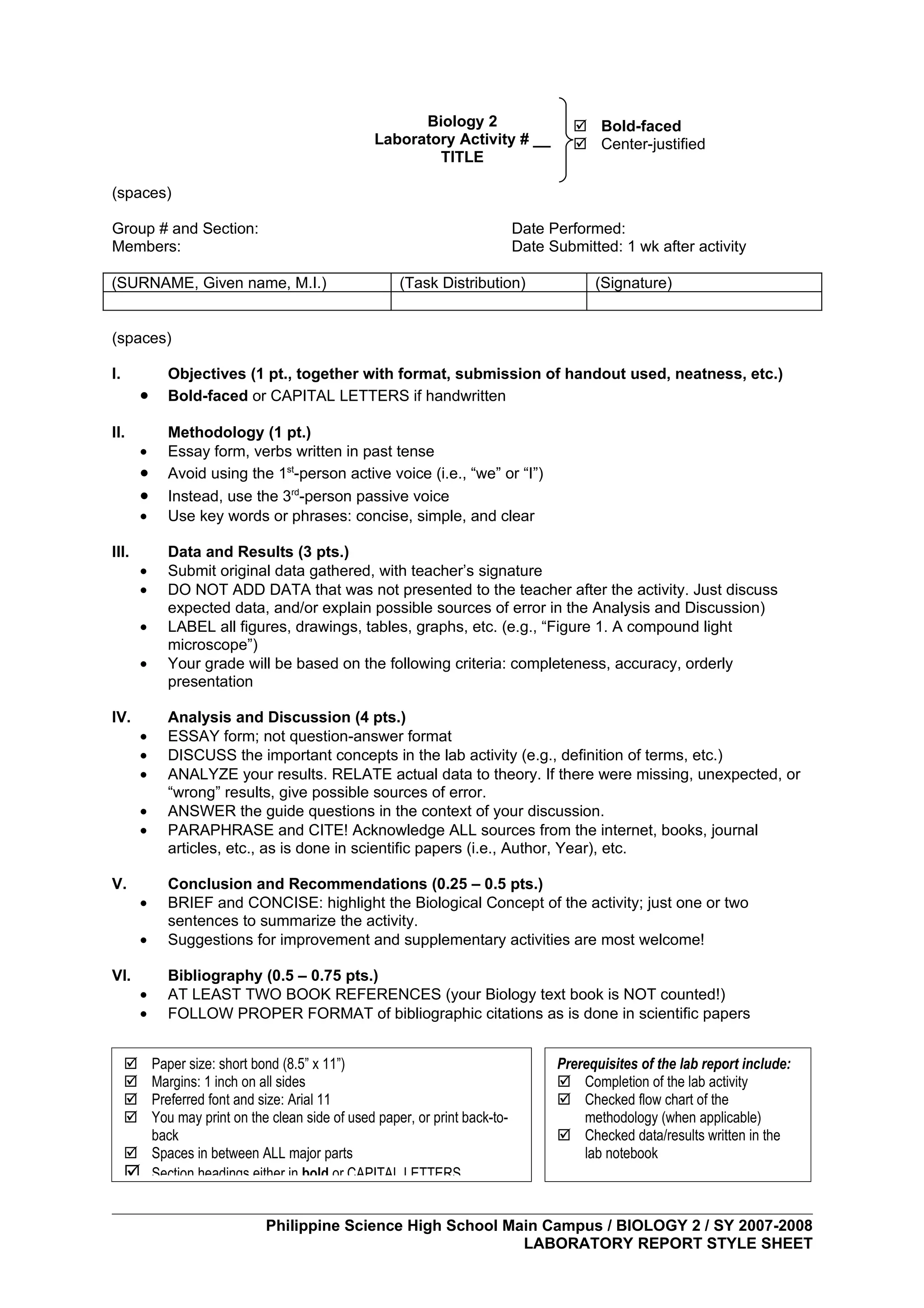 Biology 2                     Bold-faced
                                                Laboratory Activity # __            Center-justified
                                                        TITLE

(spaces)

Group # and Section:                                                      Date Performed:
Members:                                                                  Date Submitted: 1 wk after activity

(SURNAME, Given name, M.I.)                         (Task Distribution)               (Signature)


(spaces)

I.           Objectives (1 pt., together with format, submission of handout used, neatness, etc.)
         •   Bold-faced or CAPITAL LETTERS if handwritten

II.          Methodology (1 pt.)
         •   Essay form, verbs written in past tense
         •   Avoid using the 1st-person active voice (i.e., “we” or “I”)
         •   Instead, use the 3rd-person passive voice
         •   Use key words or phrases: concise, simple, and clear

III.         Data and Results (3 pts.)
         •   Submit original data gathered, with teacher’s signature
         •   DO NOT ADD DATA that was not presented to the teacher after the activity. Just discuss
             expected data, and/or explain possible sources of error in the Analysis and Discussion)
         •   LABEL all figures, drawings, tables, graphs, etc. (e.g., “Figure 1. A compound light
             microscope”)
         •   Your grade will be based on the following criteria: completeness, accuracy, orderly
             presentation

IV.          Analysis and Discussion (4 pts.)
         •   ESSAY form; not question-answer format
         •   DISCUSS the important concepts in the lab activity (e.g., definition of terms, etc.)
         •   ANALYZE your results. RELATE actual data to theory. If there were missing, unexpected, or
             “wrong” results, give possible sources of error.
         •   ANSWER the guide questions in the context of your discussion.
         •   PARAPHRASE and CITE! Acknowledge ALL sources from the internet, books, journal
             articles, etc., as is done in scientific papers (i.e., Author, Year), etc.

V.           Conclusion and Recommendations (0.25 – 0.5 pts.)
         •   BRIEF and CONCISE: highlight the Biological Concept of the activity; just one or two
             sentences to summarize the activity.
         •   Suggestions for improvement and supplementary activities are most welcome!

VI.          Bibliography (0.5 – 0.75 pts.)
         •   AT LEAST TWO BOOK REFERENCES (your Biology text book is NOT counted!)
         •   FOLLOW PROPER FORMAT of bibliographic citations as is done in scientific papers


      Paper size: short bond (8.5” x 11”)                                      Prerequisites of the lab report include:
      Margins: 1 inch on all sides                                              Completion of the lab activity
      Preferred font and size: Arial 11                                         Checked flow chart of the
      You may print on the clean side of used paper, or print back-to-             methodology (when applicable)
       back                                                                      Checked data/results written in the
      Spaces in between ALL major parts                                            lab notebook
      Section headings either in bold or CAPITAL LETTERS

                             Philippine Science High School Main Campus / BIOLOGY 2 / SY 2007-2008
                                                              LABORATORY REPORT STYLE SHEET
 