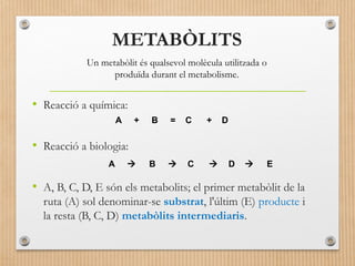 METABÒLITS 
Un metabòlit és qualsevol molècula utilitzada o 
produïda durant el metabolisme. 
• Reacció a química: 
A + B = C + D 
• Reacció a biologia: 
A  B  C  D  E 
• A, B, C, D, E són els metabolits; el primer metabòlit de la 
ruta (A) sol denominar-se substrat, l'últim (E) producte i 
la resta (B, C, D) metabòlits intermediaris. 
 