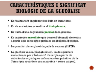  Es realitza tant en procariotes com en eucariotes. 
 En els eucariotes es realitza al hialoplasma. 
 Es tracta d'una degradació parcial de la glucosa. 
 És un procés anaeròbic que permet l'obtenció d'energia 
a partir dels compostos orgànics en absència d'oxigen. 
 La quantitat d'energia obtinguda és escassa (2 ATP). 
 La glucòlisi va ser, probablement, un dels primers 
mecanismes per a l'obtenció d'energia a partir de 
substàncies orgàniques en la atmosfera primitiva de la 
Terra (que recordem era anaeròbia = sense oxigen). 
 