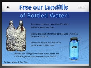 Americans consume more than 29 million
bottles of water per year.
Making the plastic for those bottles uses 17 million
barrels of crude oil.
Americans recycle just 19% of all
plastic water bottles used.
Invest $8 in a Nalgene reusable water bottle and
save 29.2 gallons of bottled water per person.
By Ryan Maier & Dan Clap
 