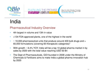 India
Pharmaceutical Industry Overview
•   4th largest in volume and 13th in value
•   >134 FDA-approved plants, one of the highest in the world
•   ~ 10,000 pharmaceutical units that produce around 400 bulk drugs and >
    60,000 formulations (covering 60 therapeutic categories)*
•   With growth ~ 8.4% YOY, India will be a top 10 global pharma market in by
    sales by 2020 with the total value reaching USD 50 Bn
•   The Dept of Pharmaceuticals, GOI founded in 2008 under the Ministry of
    Chemicals & Fertilizers aims to make India a global pharma innovation hub
    by 2020


                                                                                10
 