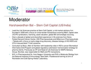 Moderator
Harshawardhan Bal – Stem Cell Capital (US/India)
•   Lead the Life Sciences practice at Stem Cell Capital, a mid-market advisory firm
    founded in 2008 with a focus on cross-border transactions covering M&A, capital raise
    (VC/PE syndication), licensing, asset valuation, global BD and strategic sourcing.
•   Over a decade of global and diversified experience in life sciences from Dana-
    Farber/Harvard Cancer Center, OSI Pharmaceuticals and Millennium Pharmaceuticals
    / Takeda with a focus on early stage drug discovery, disease biology of HIV/AIDS and
    HTLV-induced Adult T-Cell Leukemia.
•   Consultant at Booz, Allen & Hamilton with leadership roles in NCI’s cancer Biomedical
    Informatics Grid Program and global regulatory submission harmonization strategy for
    pharma clients. Previously as VP and Head of Life Sciences for MAPE Advisory
    Group, Mumbai, was responsible for M&A and PE transactions.
•   M.S. in Pharmaceutical Sc. from Nagpur University and PhD in Molecular Biology from
    the National Institute of Immunology, New Delhi. Postdoctoral training at Univ of
    Rochester and Cold Spring Harbor Laboratory.

                                                                                            3
 