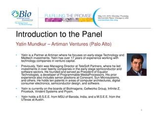 Introduction to the Panel
Yatin Mundkur – Artiman Ventures (Palo Alto)

•   Yatin is a Partner at Artiman where he focuses on early-stage Technology and
    Medtech investments. Yatin has over 17 years of experience working with
    technology companies in venture capital.
•   Previously, Yatin was Managing Director at TeleSoft Partners, where he led
    investments in over twenty companies in the early stage semiconductor and
    software sectors. He founded and served as President of Equator
    Technologies, a developer of Programmable MediaProcessors. His prior
    experience also includes senior positions at Conexant, Sun Microsystems,
    and others. He holds ten patents in areas of computer architectures, digital
    consumer electronics, semiconductor design, and software.
•   Yatin is currently on the boards of BioImagene, Cellworks Group, Infinite Z,
    Pricelock, Virident Systems and Prysm.
•   Yatin holds a B.S.E.E. from MSU of Baroda, India, and a M.S.E.E. from the
    UTexas at Austin.


                                                                                   6
 