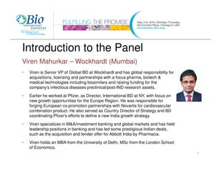 Introduction to the Panel
Viren Mahurkar – Wockhardt (Mumbai)
•   Viren is Senior VP of Global BD at Wockhardt and has global responsibility for
    acquisitions, licensing and partnerships with a focus pharma, biotech &
    medical technologies including biosimilars and raising funding for the
    company’s infectious diseases preclinical/post-IND research assets.
•   Earlier he worked at Pfizer, as Director, International BD at NY, with focus on
    new growth opportunities for the Europe Region. He was responsible for
    forging European co-promotion partnerships with Novartis for cardiovascular
    combination product. He also served as Country Director of Strategy and BD
    coordinating Pfizer's efforts to define a new India growth strategy.

•   Viren specializes in M&A/investment banking and global markets and has held
    leadership positions in banking and has led some prestigious Indian deals,
    such as the acquisition and tender offer for Abbott India by Pharmacia.
•   Viren holds an MBA from the University of Delhi, MSc from the London School
    of Economics.
                                                                                      7
 