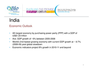 India
Economic Outlook

•   4th largest economy by purchasing power parity (PPP) with a GDP of
    US$1.23 trillion
•   Ave. GDP growth of ~9% between 2005-2008
•   World’s 2nd fastest growing economy with current GDP growth at ~ 6-7%
    (2008-09) post global slowdown
•   Economic indicators project 8% growth in 2010-11 and beyond




                                                                            9
 